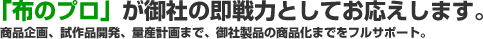 「布のプロ」が御社の即戦力としてお応えします。商品企画、試作品開発、量産計画まで、御社製品の商品化までをフルサポート。